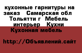 кухонные гарнитуры на заказ - Самарская обл., Тольятти г. Мебель, интерьер » Кухни. Кухонная мебель   